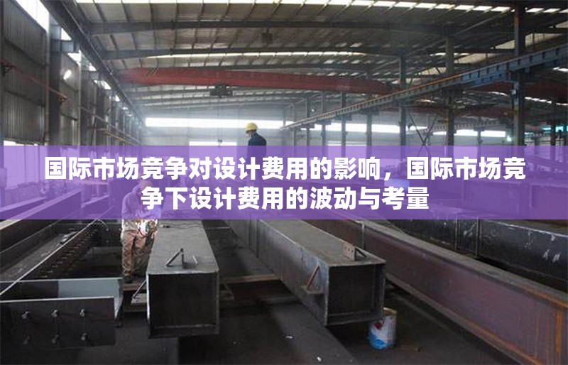 國際市場競爭對設計費用的影響，國際市場競爭下設計費用的波動與考量 行業(yè)新聞 第1張