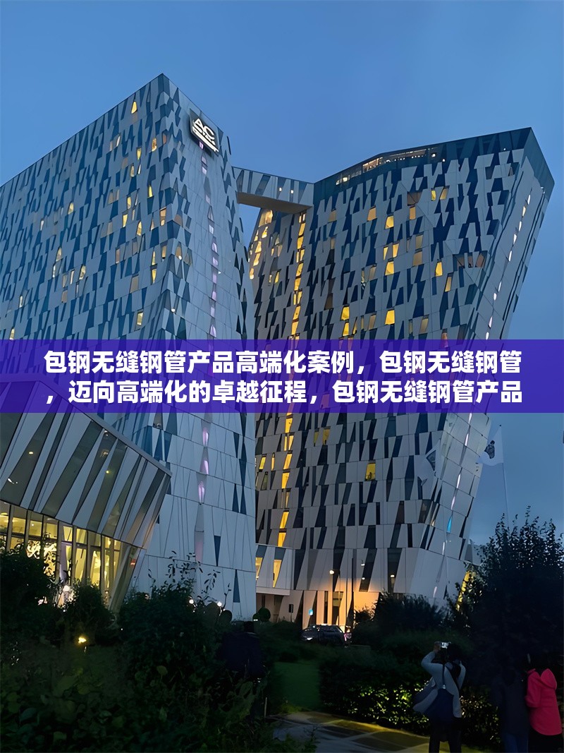 包鋼無(wú)縫鋼管產(chǎn)品高端化案例，包鋼無(wú)縫鋼管，邁向高端化的卓越征程，包鋼無(wú)縫鋼管產(chǎn)品高端化，破局與蝶變之路，包鋼無(wú)縫鋼管的高端化進(jìn)階傳奇，探秘包鋼無(wú)縫鋼管產(chǎn)品高端化的成功密碼