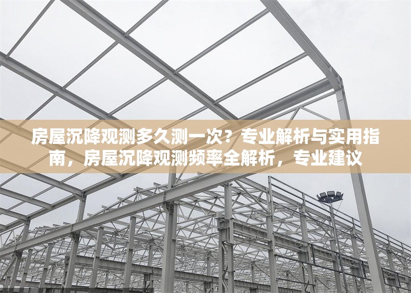 房屋沉降觀測(cè)多久測(cè)一次？專(zhuān)業(yè)解析與實(shí)用指南，房屋沉降觀測(cè)頻率全解析，專(zhuān)業(yè)建議