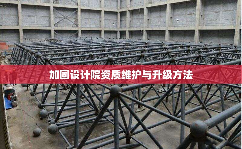 加固設計院資質(zhì)維護與升級方法 行業(yè)新聞 第1張