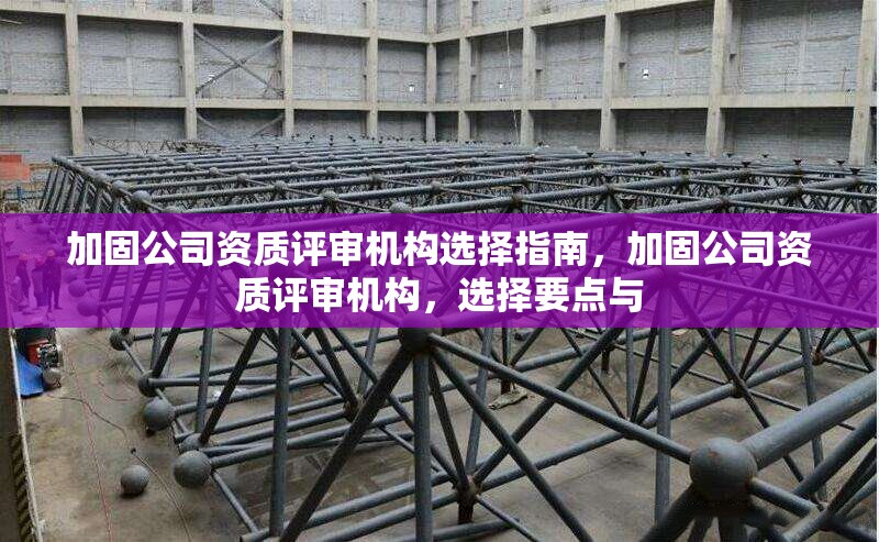 加固公司資質(zhì)評(píng)審機(jī)構(gòu)選擇指南，加固公司資質(zhì)評(píng)審機(jī)構(gòu)，選擇要點(diǎn)與
