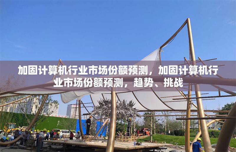 加固計算機(jī)行業(yè)市場份額預(yù)測，加固計算機(jī)行業(yè)市場份額預(yù)測，趨勢、挑戰(zhàn)