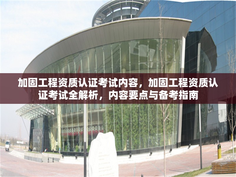 加固工程資質(zhì)認(rèn)證考試內(nèi)容，加固工程資質(zhì)認(rèn)證考試全解析，內(nèi)容要點(diǎn)與備考指南