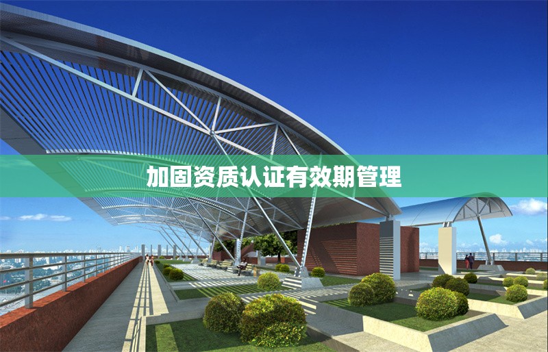加固資質(zhì)認(rèn)證有效期管理