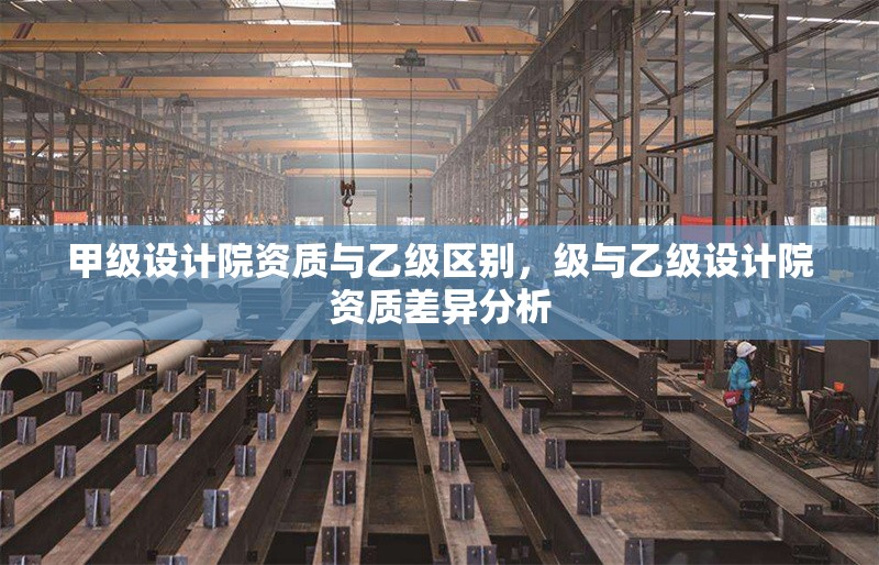甲級設(shè)計(jì)院資質(zhì)與乙級區(qū)別，級與乙級設(shè)計(jì)院資質(zhì)差異分析 行業(yè)新聞 第1張