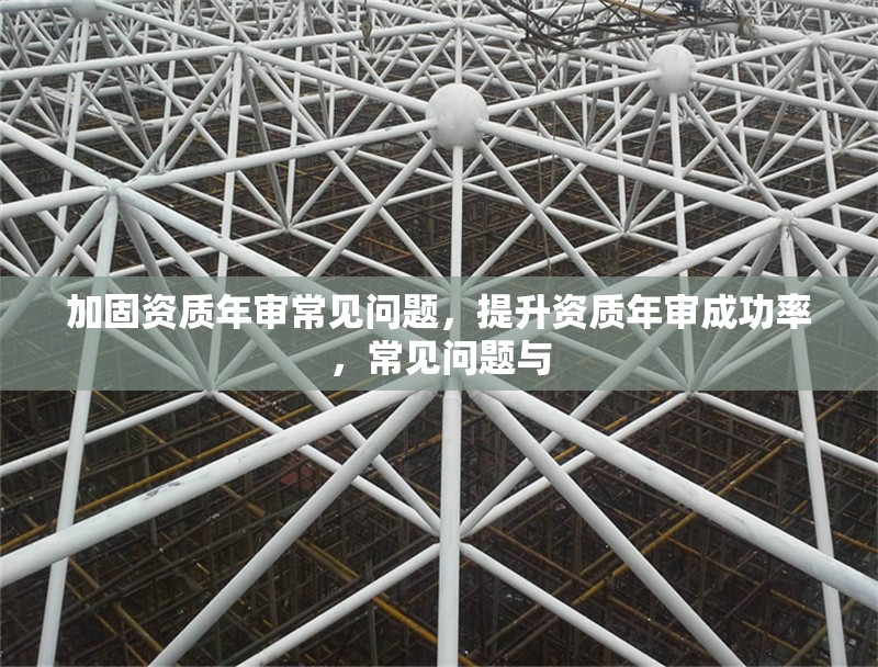 加固資質(zhì)年審常見問題，提升資質(zhì)年審成功率，常見問題與 行業(yè)新聞 第1張