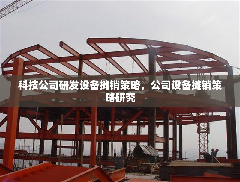 科技公司研發(fā)設(shè)備攤銷策略，公司設(shè)備攤銷策略研究