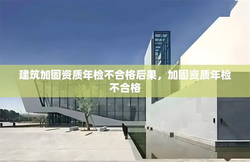 建筑加固資質(zhì)年檢不合格后果，加固資質(zhì)年檢不合格
