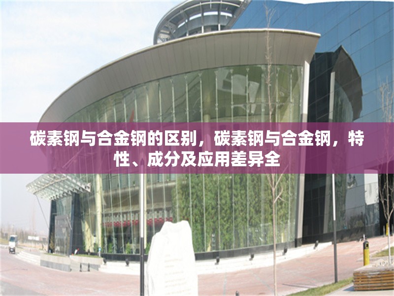 碳素鋼與合金鋼的區(qū)別，碳素鋼與合金鋼，特性、成分及應(yīng)用差異全 行業(yè)新聞 第1張