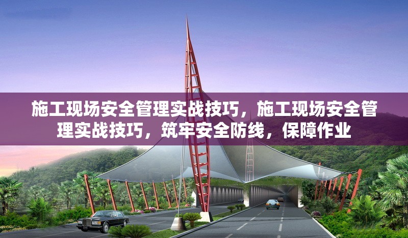 施工現(xiàn)場安全管理實戰(zhàn)技巧，施工現(xiàn)場安全管理實戰(zhàn)技巧，筑牢安全防線，保障作業(yè)