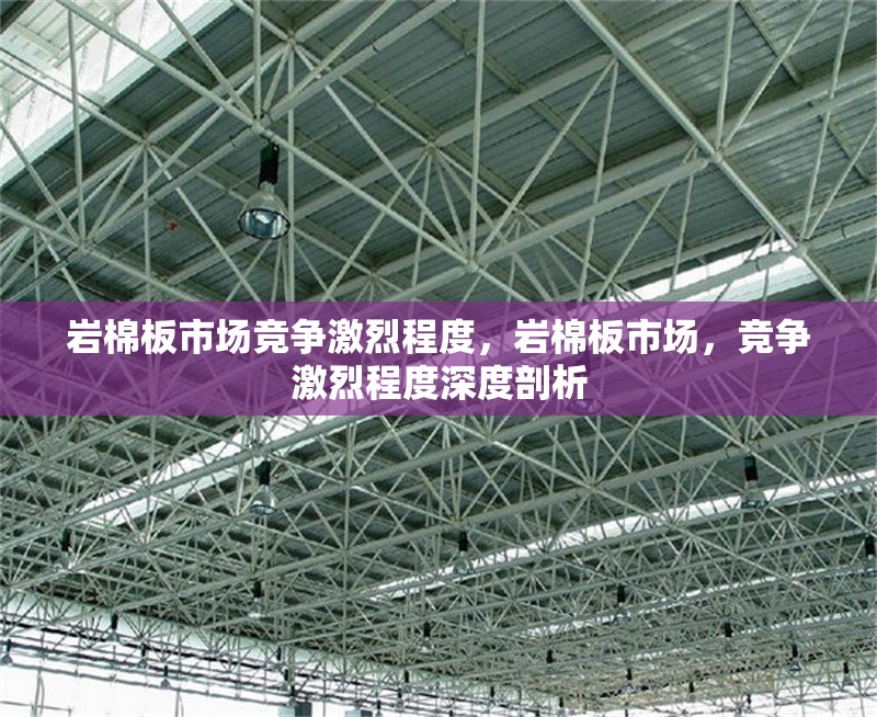 巖棉板市場(chǎng)競(jìng)爭(zhēng)激烈程度，巖棉板市場(chǎng)，競(jìng)爭(zhēng)激烈程度深度剖析 行業(yè)新聞 第1張