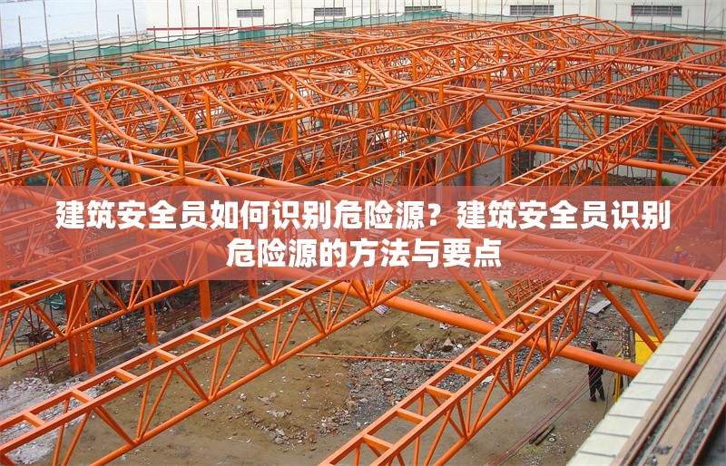 建筑安全員如何識別危險源？建筑安全員識別危險源的方法與要點 行業(yè)新聞 第6張