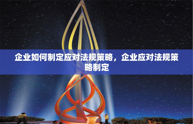 企業(yè)如何制定應(yīng)對法規(guī)策略，企業(yè)應(yīng)對法規(guī)策略制定 行業(yè)新聞 第6張