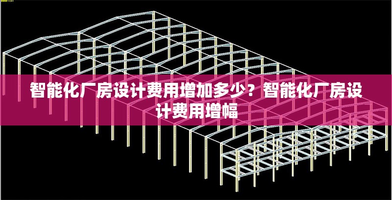 智能化廠房設(shè)計(jì)費(fèi)用增加多少？智能化廠房設(shè)計(jì)費(fèi)用增幅 行業(yè)新聞 第6張