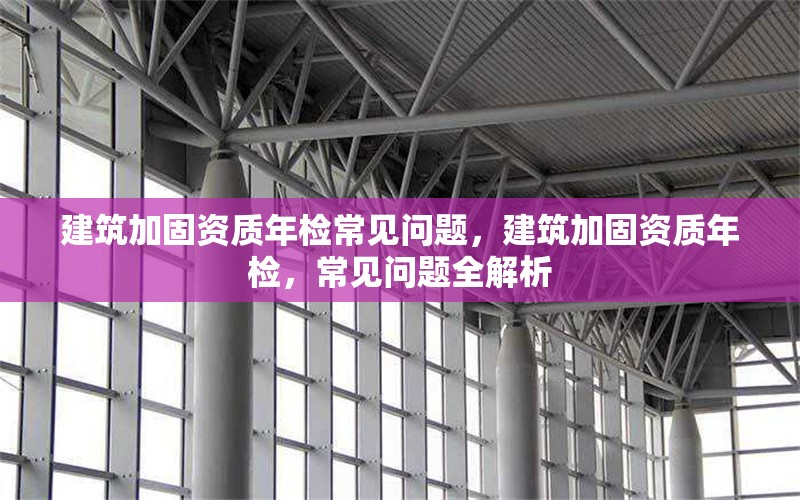 建筑加固資質(zhì)年檢常見問題，建筑加固資質(zhì)年檢，常見問題全解析 行業(yè)新聞 第1張