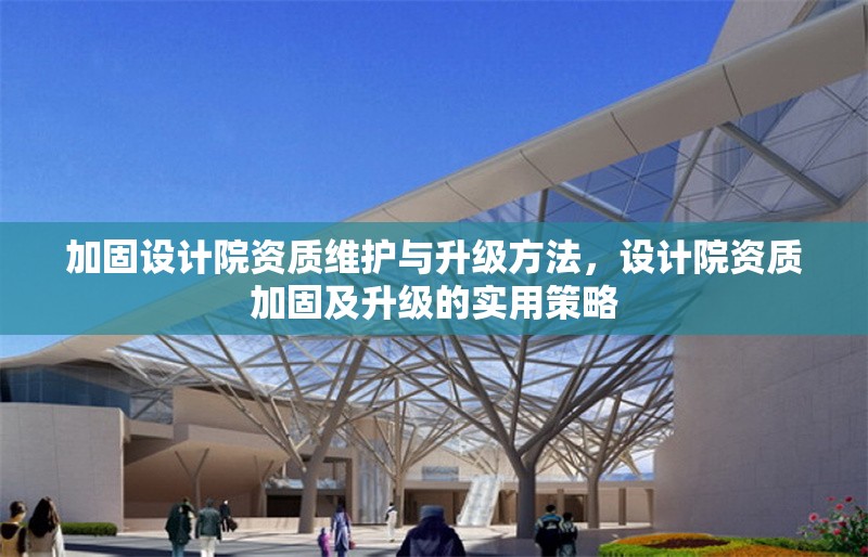 加固設(shè)計(jì)院資質(zhì)維護(hù)與升級(jí)方法，設(shè)計(jì)院資質(zhì)加固及升級(jí)的實(shí)用策略 行業(yè)新聞 第1張