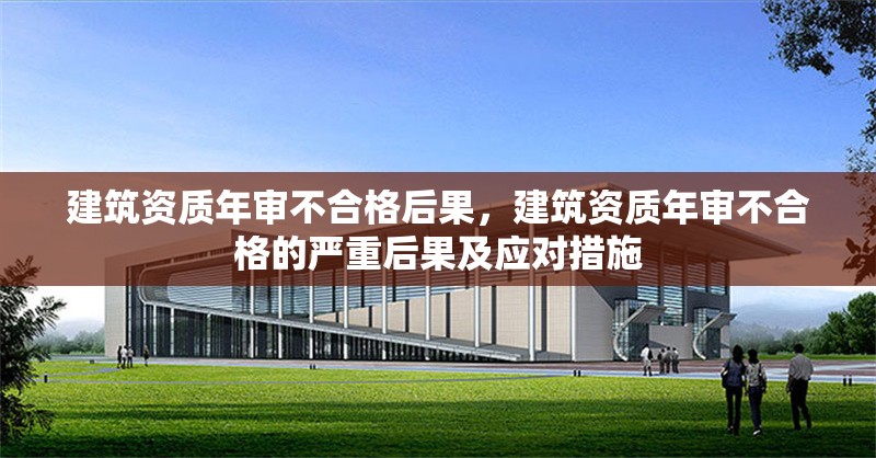 建筑資質(zhì)年審不合格后果，建筑資質(zhì)年審不合格的嚴(yán)重后果及應(yīng)對措施 行業(yè)新聞 第1張