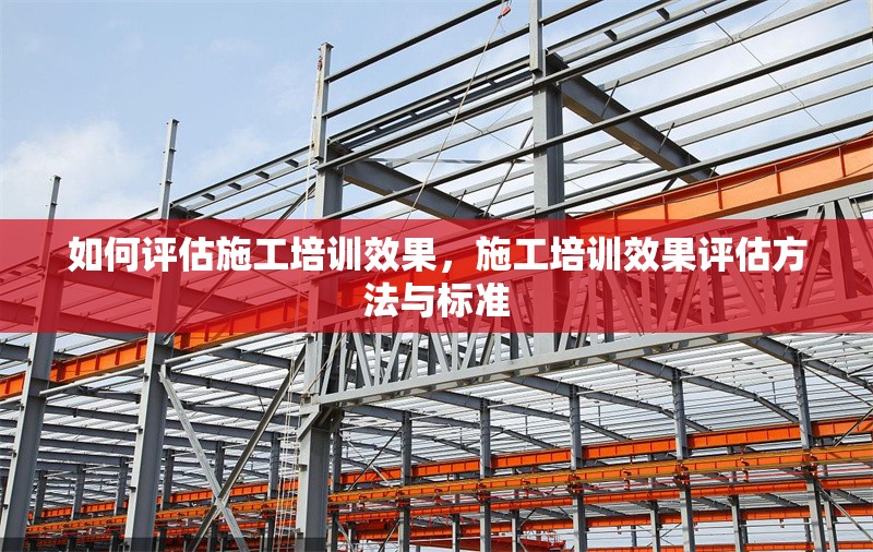 如何評估施工培訓效果，施工培訓效果評估方法與標準