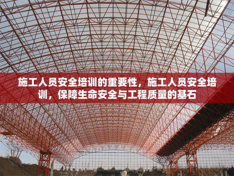 施工人員安全培訓的重要性，施工人員安全培訓，保障生命安全與工程質(zhì)量的基石