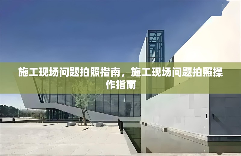 施工現(xiàn)場(chǎng)問題拍照指南，施工現(xiàn)場(chǎng)問題拍照操作指南