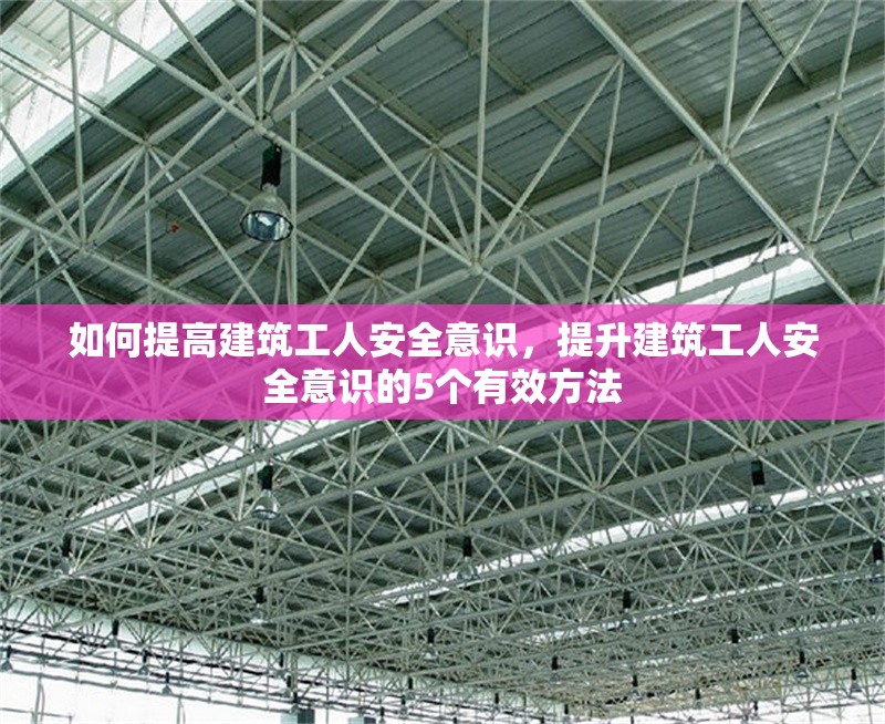 如何提高建筑工人安全意識，提升建筑工人安全意識的5個(gè)有效方法 行業(yè)新聞 第1張