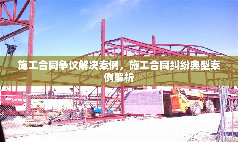施工合同爭(zhēng)議解決案例，施工合同糾紛典型案例解析