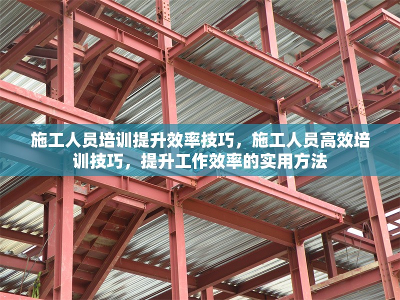 施工人員培訓(xùn)提升效率技巧，施工人員高效培訓(xùn)技巧，提升工作效率的實(shí)用方法
