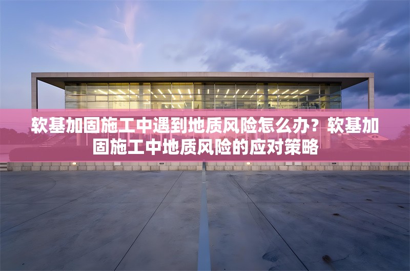 軟基加固施工中遇到地質(zhì)風(fēng)險(xiǎn)怎么辦？軟基加固施工中地質(zhì)風(fēng)險(xiǎn)的應(yīng)對(duì)策略