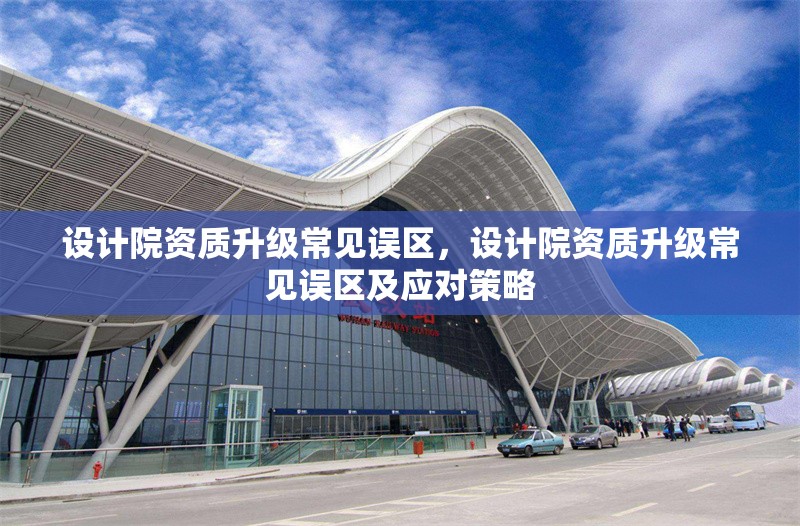 設(shè)計(jì)院資質(zhì)升級(jí)常見誤區(qū)，設(shè)計(jì)院資質(zhì)升級(jí)常見誤區(qū)及應(yīng)對(duì)策略