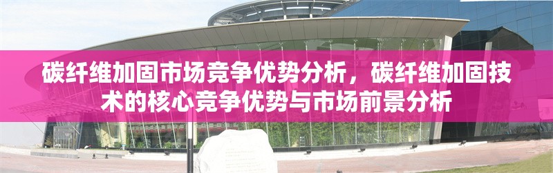 碳纖維加固市場競爭優(yōu)勢分析，碳纖維加固技術(shù)的核心競爭優(yōu)勢與市場前景分析