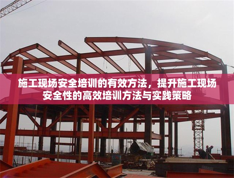 施工現(xiàn)場安全培訓的有效方法，提升施工現(xiàn)場安全性的高效培訓方法與實踐策略
