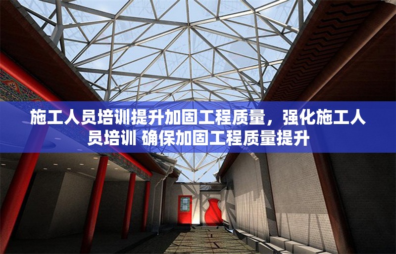 施工人員培訓(xùn)提升加固工程質(zhì)量，強(qiáng)化施工人員培訓(xùn) 確保加固工程質(zhì)量提升
