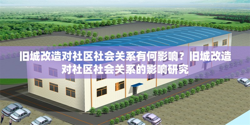 舊城改造對(duì)社區(qū)社會(huì)關(guān)系有何影響？舊城改造對(duì)社區(qū)社會(huì)關(guān)系的影響研究