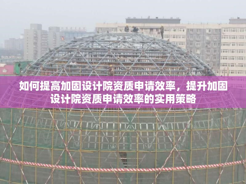 如何提高加固設(shè)計院資質(zhì)申請效率，提升加固設(shè)計院資質(zhì)申請效率的實用策略