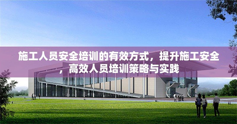 施工人員安全培訓的有效方式，提升施工安全，高效人員培訓策略與實踐
