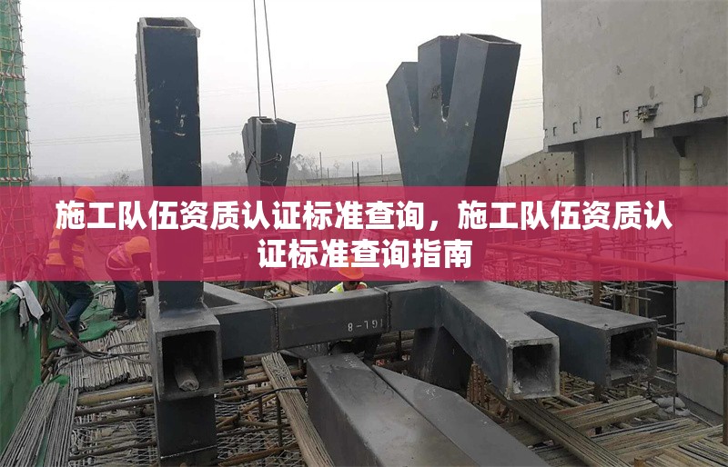施工隊伍資質(zhì)認(rèn)證標(biāo)準(zhǔn)查詢，施工隊伍資質(zhì)認(rèn)證標(biāo)準(zhǔn)查詢指南