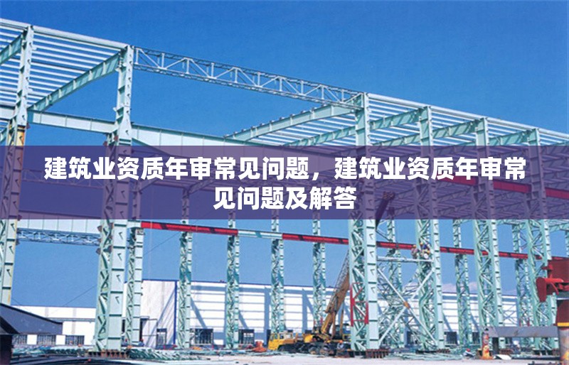建筑業(yè)資質(zhì)年審常見問題，建筑業(yè)資質(zhì)年審常見問題及解答 行業(yè)新聞 第1張