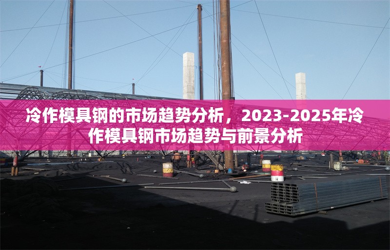 冷作模具鋼的市場趨勢分析，2023-2025年冷作模具鋼市場趨勢與前景分析
