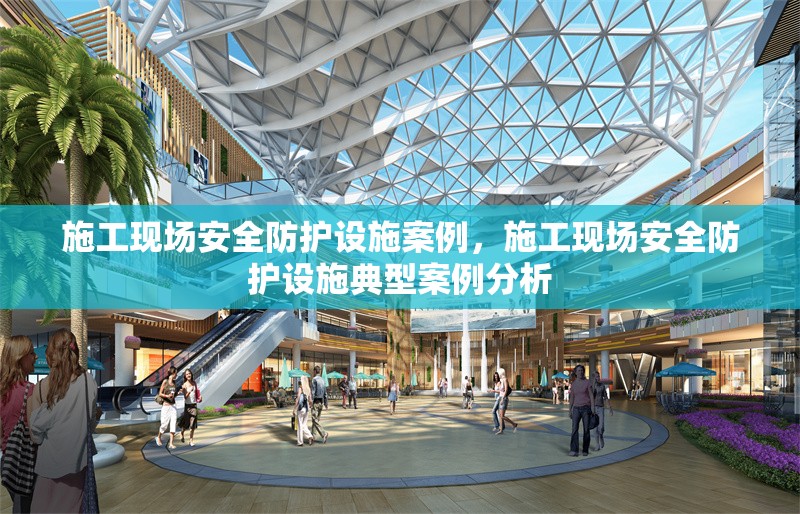 施工現(xiàn)場安全防護設施案例，施工現(xiàn)場安全防護設施典型案例分析