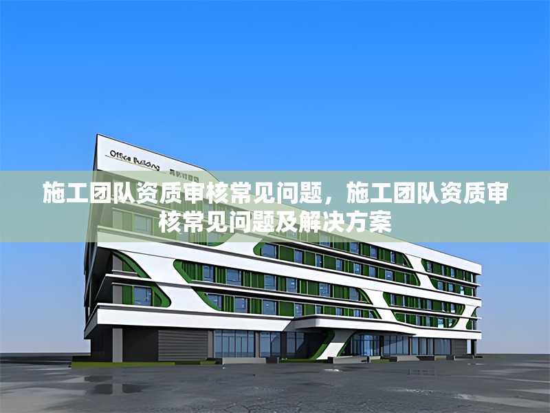 施工團隊資質(zhì)審核常見問題，施工團隊資質(zhì)審核常見問題及解決方案