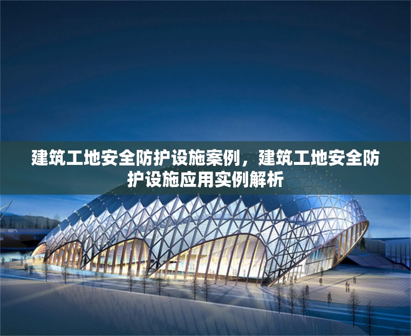 建筑工地安全防護設施案例，建筑工地安全防護設施應用實例解析