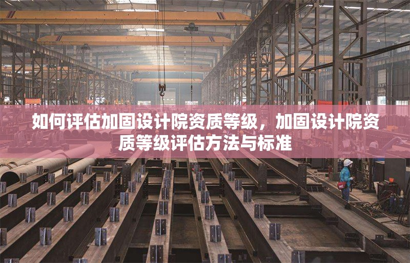 如何評(píng)估加固設(shè)計(jì)院資質(zhì)等級(jí)，加固設(shè)計(jì)院資質(zhì)等級(jí)評(píng)估方法與標(biāo)準(zhǔn)