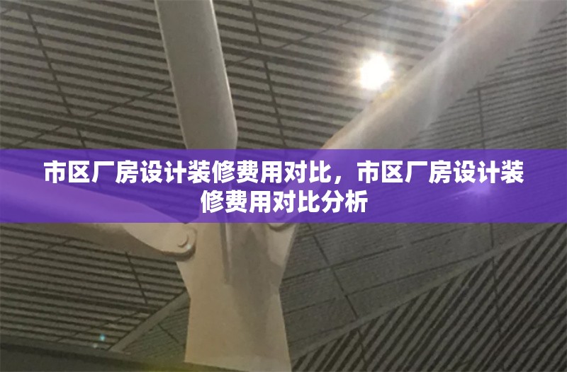 市區(qū)廠房設(shè)計裝修費用對比，市區(qū)廠房設(shè)計裝修費用對比分析 行業(yè)新聞 第1張