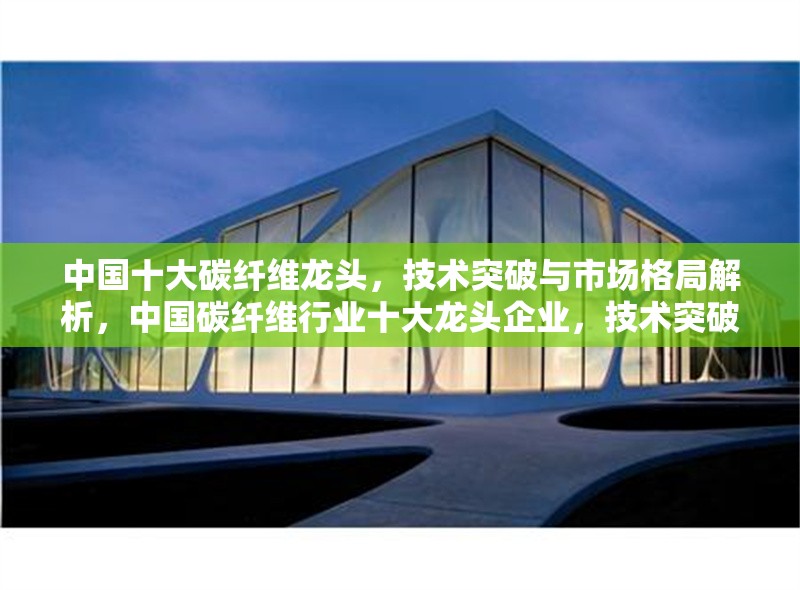 中國(guó)十大碳纖維龍頭，技術(shù)突破與市場(chǎng)格局解析，中國(guó)碳纖維行業(yè)十大龍頭企業(yè)，技術(shù)突破與市場(chǎng)競(jìng)爭(zhēng)格局深度分析