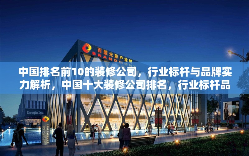 中國排名前10的裝修公司，行業(yè)標桿與品牌實力解析，中國十大裝修公司排名，行業(yè)標桿品牌實力深度解析