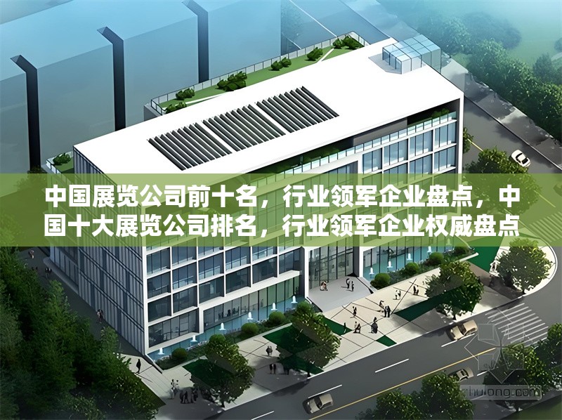 中國展覽公司前十名，行業(yè)領(lǐng)軍企業(yè)盤點，中國十大展覽公司排名，行業(yè)領(lǐng)軍企業(yè)權(quán)威盤點