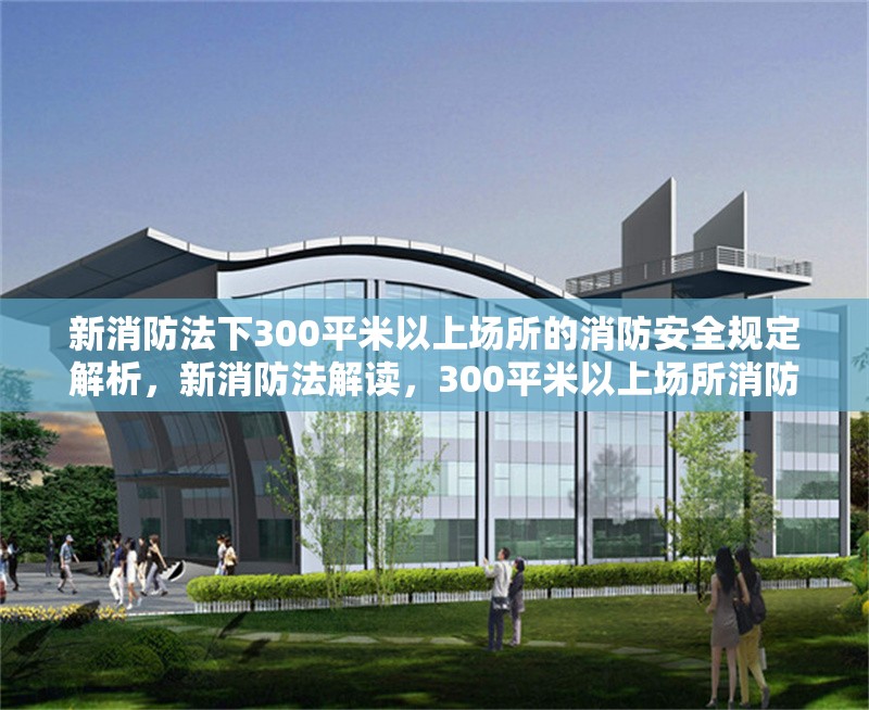 新消防法下300平米以上場(chǎng)所的消防安全規(guī)定解析，新消防法解讀，300平米以上場(chǎng)所消防安全規(guī)定詳解