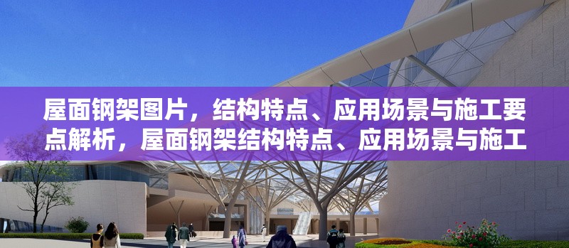 屋面鋼架圖片，結構特點、應用場景與施工要點解析，屋面鋼架結構特點、應用場景與施工要點全面解析