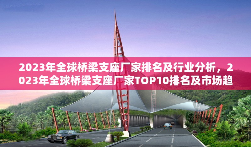 2023年全球橋梁支座廠家排名及行業(yè)分析，2023年全球橋梁支座廠家TOP10排名及市場趨勢分析
