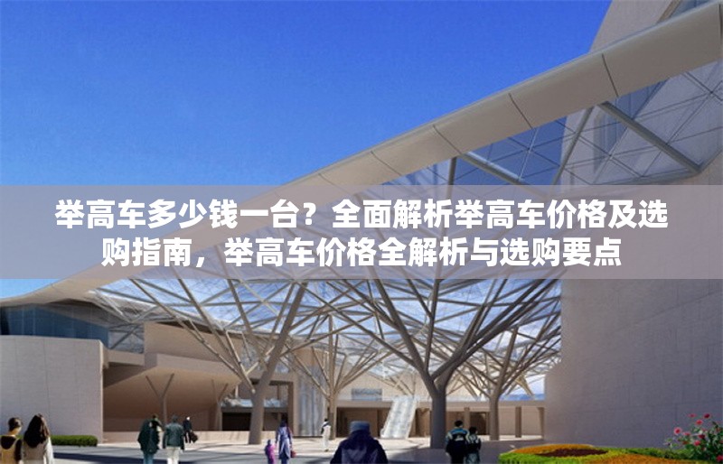 舉高車多少錢一臺？全面解析舉高車價格及選購指南，舉高車價格全解析與選購要點